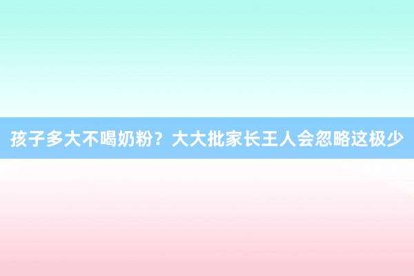 孩子多大不喝奶粉？大大批家长王人会忽略这极少